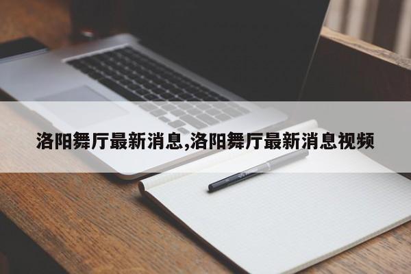 洛阳舞厅最新消息,洛阳舞厅最新消息视频