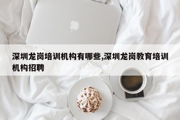 深圳龙岗培训机构有哪些,深圳龙岗教育培训机构招聘