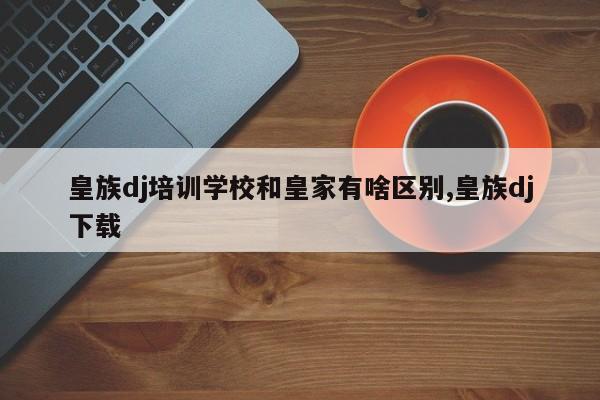 皇族dj培训学校和皇家有啥区别,皇族dj下载